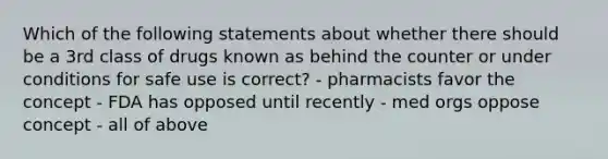 Which of the following statements about whether there should be a 3rd class of drugs known as behind the counter or under conditions for safe use is correct? - pharmacists favor the concept - FDA has opposed until recently - med orgs oppose concept - all of above