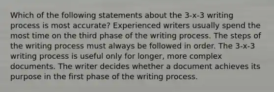 Which of the following statements about the 3-x-3 writing process is most accurate? Experienced writers usually spend the most time on the third phase of the writing process. The steps of the writing process must always be followed in order. The 3-x-3 writing process is useful only for longer, more complex documents. The writer decides whether a document achieves its purpose in the first phase of the writing process.