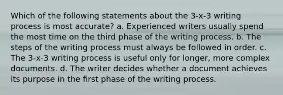 Which of the following statements about the 3-x-3 writing process is most accurate? a. Experienced writers usually spend the most time on the third phase of the writing process. b. The steps of the writing process must always be followed in order. c. The 3-x-3 writing process is useful only for longer, more complex documents. d. The writer decides whether a document achieves its purpose in the first phase of the writing process.