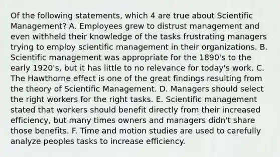 Of the following statements, which 4 are true about Scientific Management? A. Employees grew to distrust management and even withheld their knowledge of the tasks frustrating managers trying to employ scientific management in their organizations. B. Scientific management was appropriate for the 1890's to the early 1920's, but it has little to no relevance for today's work. C. The Hawthorne effect is one of the great findings resulting from the theory of Scientific Management. D. Managers should select the right workers for the right tasks. E. Scientific management stated that workers should benefit directly from their increased efficiency, but many times owners and managers didn't share those benefits. F. Time and motion studies are used to carefully analyze peoples tasks to increase efficiency.