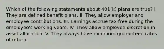 Which of the following statements about 401(k) plans are true? I. They are defined benefit plans. II. They allow employer and employee contributions. III. Earnings accrue tax-free during the employee's working years. IV. They allow employee discretion in asset allocation. V. They always have minimum guaranteed rates of return.