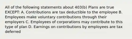 All of the following statements about 403(b) Plans are true EXCEPT: A. Contributions are tax deductible to the employee B. Employees make voluntary contributions through their employers C. Employees of corporations may contribute to this type of plan D. Earnings on contributions by employees are tax deferred