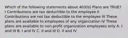 Which of the following statements about 403(b) Plans are TRUE? I Contributions are tax deductible to the employee II Contributions are not tax deductible to the employee III These plans are available to employees of any organization IV These plans are available to non-profit organization employees only A. I and III B. I and IV C. II and III D. II and IV