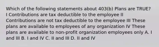 Which of the following statements about 403(b) Plans are TRUE? I Contributions are tax deductible to the employee II Contributions are not tax deductible to the employee III These plans are available to employees of any organization IV These plans are available to non-profit organization employees only A. I and III B. I and IV C. II and III D. II and IV