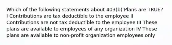 Which of the following statements about 403(b) Plans are TRUE? I Contributions are tax deductible to the employee II Contributions are not tax deductible to the employee III These plans are available to employees of any organization IV These plans are available to non-profit organization employees only