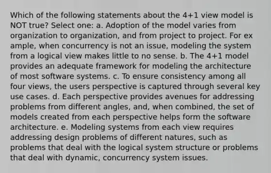 Which of the following statements about the 4+1 view model is NOT true? Select one: a. Adoption of the model varies from organization to organization, and from project to project. For ex ample, when concurrency is not an issue, modeling the system from a logical view makes little to no sense. b. The 4+1 model provides an adequate framework for modeling the architecture of most software systems. c. To ensure consistency among all four views, the users perspective is captured through several key use cases. d. Each perspective provides avenues for addressing problems from different angles, and, when combined, the set of models created from each perspective helps form the software architecture. e. Modeling systems from each view requires addressing design problems of different natures, such as problems that deal with the logical system structure or problems that deal with dynamic, concurrency system issues.