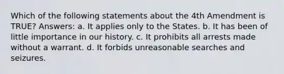 Which of the following statements about the 4th Amendment is TRUE? Answers: a. It applies only to the States. b. It has been of little importance in our history. c. It prohibits all arrests made without a warrant. d. It forbids unreasonable searches and seizures.