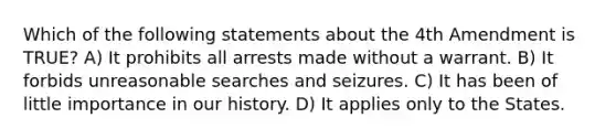 Which of the following statements about the 4th Amendment is TRUE? A) It prohibits all arrests made without a warrant. B) It forbids unreasonable searches and seizures. C) It has been of little importance in our history. D) It applies only to the States.