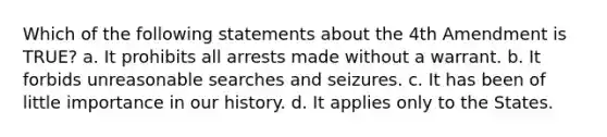 Which of the following statements about the 4th Amendment is TRUE? a. It prohibits all arrests made without a warrant. b. It forbids unreasonable searches and seizures. c. It has been of little importance in our history. d. It applies only to the States.