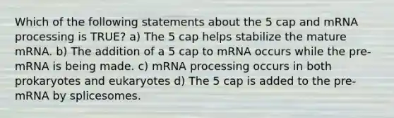 Which of the following statements about the 5 cap and m<a href='https://www.questionai.com/knowledge/kapY3KpASG-rna-processing' class='anchor-knowledge'>rna processing</a> is TRUE? a) The 5 cap helps stabilize the mature mRNA. b) The addition of a 5 cap to mRNA occurs while the pre-mRNA is being made. c) mRNA processing occurs in both prokaryotes and eukaryotes d) The 5 cap is added to the pre-mRNA by splicesomes.