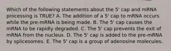 Which of the following statements about the 5' cap and mRNA processing is TRUE? A. The addition of a 5' cap to mRNA occurs while the pre-mRNA is being made. B. The 5' cap causes the mRNA to be rapidly degraded. C. The 5' cap prevents the exit of mRNA from the nucleus. D. The 5' cap is added to the pre-mRNA by splicesomes. E. The 5' cap is a group of adenosine molecules.