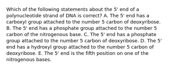 Which of the following statements about the 5' end of a polynucleotide strand of DNA is correct? A. The 5' end has a carboxyl group attached to the number 5 carbon of deoxyribose. B. The 5' end has a phosphate group attached to the number 5 carbon of the nitrogenous base. C. The 5' end has a phosphate group attached to the number 5 carbon of deoxyribose. D. The 5' end has a hydroxyl group attached to the number 5 carbon of deoxyribose. E. The 5' end is the fifth position on one of the nitrogenous bases.