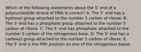 Which of the following statements about the 5' end of a polynucleotide strand of DNA is correct? A. The 5' end has a hydroxyl group attached to the number 5 carbon of ribose. B. The 5' end has a phosphate group attached to the number 5 carbon of ribose. C. The 5' end has phosphate attached to the number 5 carbon of the nitrogenous base. D. The 5' end has a carboxyl group attached to the number 5 carbon of ribose. E. The 5' end is the fifth position on one of the nitrogenous bases.