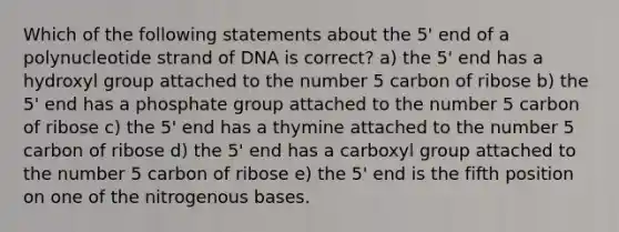 Which of the following statements about the 5' end of a polynucleotide strand of DNA is correct? a) the 5' end has a hydroxyl group attached to the number 5 carbon of ribose b) the 5' end has a phosphate group attached to the number 5 carbon of ribose c) the 5' end has a thymine attached to the number 5 carbon of ribose d) the 5' end has a carboxyl group attached to the number 5 carbon of ribose e) the 5' end is the fifth position on one of the nitrogenous bases.