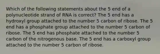 Which of the following statements about the 5 end of a polynucleotide strand of RNA is correct? The 5 end has a hydroxyl group attached to the number 5 carbon of ribose. The 5 end has a phosphate group attached to the number 5 carbon of ribose. The 5 end has phosphate attached to the number 5 carbon of the nitrogenous base. The 5 end has a carboxyl group attached to the number 5 carbon of ribose.