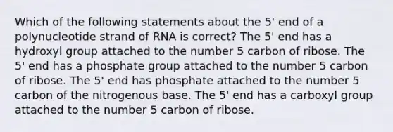 Which of the following statements about the 5' end of a polynucleotide strand of RNA is correct? The 5' end has a hydroxyl group attached to the number 5 carbon of ribose. The 5' end has a phosphate group attached to the number 5 carbon of ribose. The 5' end has phosphate attached to the number 5 carbon of the nitrogenous base. The 5' end has a carboxyl group attached to the number 5 carbon of ribose.