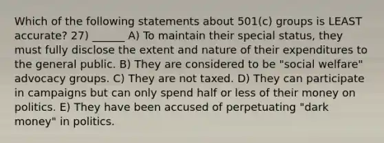 Which of the following statements about 501(c) groups is LEAST accurate? 27) ______ A) To maintain their special status, they must fully disclose the extent and nature of their expenditures to the general public. B) They are considered to be "social welfare" advocacy groups. C) They are not taxed. D) They can participate in campaigns but can only spend half or less of their money on politics. E) They have been accused of perpetuating "dark money" in politics.