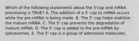 Which of the following statements about the 5'cap and mRNA processing is TRUE? A. The addition of a 5' cap to mRNA occurs while the pre-mRNA is being made. B. The 5' cap helps stabilize the mature mRNA. C. The 5' cap prevents the degradation of mature mRNA. D. The 5' cap is added to the pre-mRNA by splicesomes. E. The 5' cap is a group of adenosine molecules.