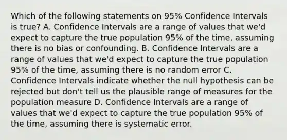 Which of the following statements on 95% Confidence Intervals is true? A. Confidence Intervals are a range of values that we'd expect to capture the true population 95% of the time, assuming there is no bias or confounding. B. Confidence Intervals are a range of values that we'd expect to capture the true population 95% of the time, assuming there is no random error C. Confidence Intervals indicate whether the null hypothesis can be rejected but don't tell us the plausible range of measures for the population measure D. Confidence Intervals are a range of values that we'd expect to capture the true population 95% of the time, assuming there is systematic error.