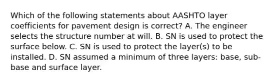 Which of the following statements about AASHTO layer coefficients for pavement design is correct? A. The engineer selects the structure number at will. B. SN is used to protect the surface below. C. SN is used to protect the layer(s) to be installed. D. SN assumed a minimum of three layers: base, sub-base and surface layer.