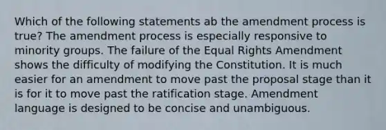 Which of the following statements ab the amendment process is true? The amendment process is especially responsive to minority groups. The failure of the Equal Rights Amendment shows the difficulty of modifying the Constitution. It is much easier for an amendment to move past the proposal stage than it is for it to move past the ratification stage. Amendment language is designed to be concise and unambiguous.