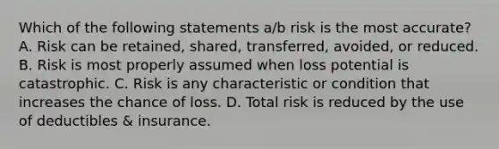 Which of the following statements a/b risk is the most accurate? A. Risk can be retained, shared, transferred, avoided, or reduced. B. Risk is most properly assumed when loss potential is catastrophic. C. Risk is any characteristic or condition that increases the chance of loss. D. Total risk is reduced by the use of deductibles & insurance.