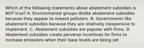 Which of the following statements about abatement subsidies is NOT true? A. Environmental groups dislike abatement subsidies because they appear to reward polluters. B. Governments like abatement subsidies because they are relatively inexpensive to implement. C. Abatement subsidies are popular with firms. D. Abatement subsidies create perverse incentives for firms to increase emissions when their base levels are being set