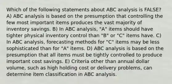 Which of the following statements about ABC analysis is FALSE? A) ABC analysis is based on the presumption that controlling the few most important items produces the vast majority of inventory savings. B) In ABC analysis, "A" items should have tighter physical inventory control than "B" or "C" items have. C) In ABC analysis, forecasting methods for "C" items may be less sophisticated than for "A" items. D) ABC analysis is based on the presumption that all items must be tightly controlled to produce important cost savings. E) Criteria other than annual dollar volume, such as high holding cost or delivery problems, can determine item classification in ABC analysis.