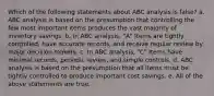 Which of the following statements about ABC analysis is false? a. ABC analysis is based on the presumption that controlling the few most important items produces the vast majority of inventory savings. b. In ABC analysis, "A" Items are tightly controlled, have accurate records, and receive regular review by major decision makers. c. In ABC analysis, "C" Items have minimal records, periodic review, and simple controls. d. ABC analysis is based on the presumption that all items must be tightly controlled to produce important cost savings. e. All of the above statements are true.