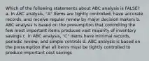 Which of the following statements about ABC analysis is FALSE? a. In ABC analysis, "A" Items are tightly controlled, have accurate records, and receive regular review by major decision makers b. ABC analysis is based on the presumption that controlling the few most important items produces vast majority of inventory savings c. In ABC analysis, "C" Items have minimal records, periodic review, and simple controls d. ABC analysis is based on the presumption that all items must be tightly controlled to produce important cost savings