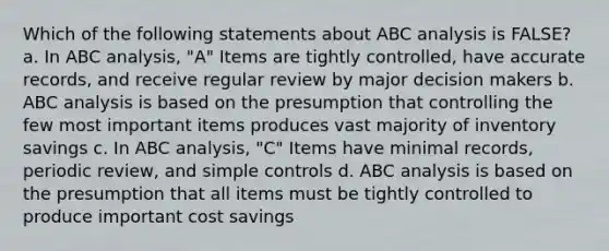 Which of the following statements about ABC analysis is FALSE? a. In ABC analysis, "A" Items are tightly controlled, have accurate records, and receive regular review by major decision makers b. ABC analysis is based on the presumption that controlling the few most important items produces vast majority of inventory savings c. In ABC analysis, "C" Items have minimal records, periodic review, and simple controls d. ABC analysis is based on the presumption that all items must be tightly controlled to produce important cost savings