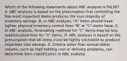 Which of the following statements about ABC analysis is FALSE?A. ABC analysis is based on the presumption that controlling the few most important items produces the vast majority of inventory savings. B. In ABC analysis, "A" items should have tighter physical inventory control than "B" or "C" items have. C. In ABC analysis, forecasting methods for "C" items may be less sophisticated than for "A" items. D. ABC analysis is based on the presumption that all items must be tightly controlled to produce important cost savings. E. Criteria other than annual dollar volume, such as high holding cost or delivery problems, can determine item classification in ABC analysis