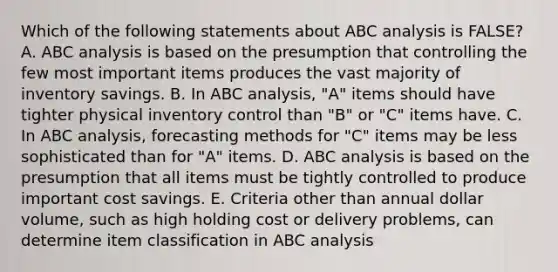 Which of the following statements about ABC analysis is FALSE?A. ABC analysis is based on the presumption that controlling the few most important items produces the vast majority of inventory savings. B. In ABC analysis, "A" items should have tighter physical inventory control than "B" or "C" items have. C. In ABC analysis, forecasting methods for "C" items may be less sophisticated than for "A" items. D. ABC analysis is based on the presumption that all items must be tightly controlled to produce important cost savings. E. Criteria other than annual dollar volume, such as high holding cost or delivery problems, can determine item classification in ABC analysis