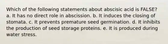 Which of the following statements about abscisic acid is FALSE? a. It has no direct role in abscission. b. It induces the closing of stomata. c. It prevents premature seed germination. d. It inhibits the production of seed storage proteins. e. It is produced during water stress.