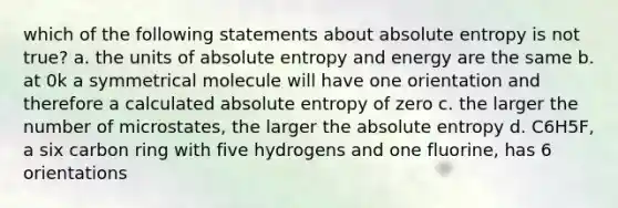 which of the following statements about absolute entropy is not true? a. the units of absolute entropy and energy are the same b. at 0k a symmetrical molecule will have one orientation and therefore a calculated absolute entropy of zero c. the larger the number of microstates, the larger the absolute entropy d. C6H5F, a six carbon ring with five hydrogens and one fluorine, has 6 orientations