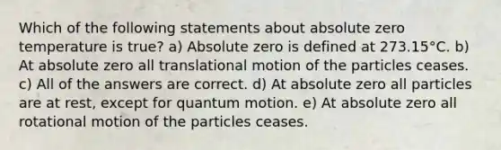 Which of the following statements about absolute zero temperature is true? a) Absolute zero is defined at 273.15°C. b) At absolute zero all translational motion of the particles ceases. c) All of the answers are correct. d) At absolute zero all particles are at rest, except for quantum motion. e) At absolute zero all rotational motion of the particles ceases.