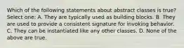 Which of the following statements about abstract classes is true? Select one: A. They are typically used as building blocks. B. They are used to provide a consistent signature for invoking behavior. C. They can be instantiated like any other classes. D. None of the above are true.