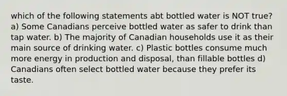 which of the following statements abt bottled water is NOT true? a) Some Canadians perceive bottled water as safer to drink than tap water. b) The majority of Canadian households use it as their main source of drinking water. c) Plastic bottles consume much more energy in production and disposal, than fillable bottles d) Canadians often select bottled water because they prefer its taste.