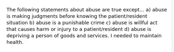 The following statements about abuse are true except... a) abuse is making judgments before knowing the patient/resident situation b) abuse is a punishable crime c) abuse is willful act that causes harm or injury to a patient/resident d) abuse is depriving a person of goods and services. I needed to maintain health.