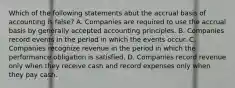 Which of the following statements abut the accrual basis of accounting is false? A. Companies are required to use the accrual basis by generally accepted accounting principles. B. Companies record events in the period in which the events occur. C. Companies recognize revenue in the period in which the performance obligation is satisfied. D. Companies record revenue only when they receive cash and record expenses only when they pay cash.