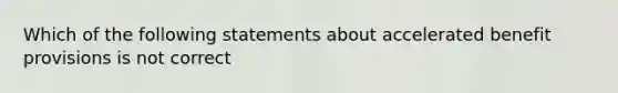 Which of the following statements about accelerated benefit provisions is not correct