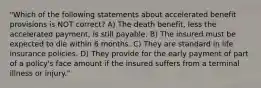 "Which of the following statements about accelerated benefit provisions is NOT correct? A) The death benefit, less the accelerated payment, is still payable. B) The insured must be expected to die within 6 months. C) They are standard in life insurance policies. D) They provide for the early payment of part of a policy's face amount if the insured suffers from a terminal illness or injury."