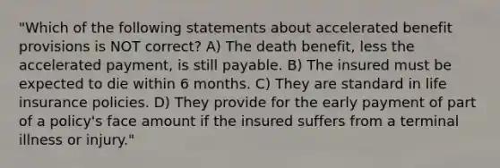 "Which of the following statements about accelerated benefit provisions is NOT correct? A) The death benefit, less the accelerated payment, is still payable. B) The insured must be expected to die within 6 months. C) They are standard in life insurance policies. D) They provide for the early payment of part of a policy's face amount if the insured suffers from a terminal illness or injury."