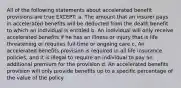 All of the following statements about accelerated benefit provisions are true EXCEPT: a. The amount that an insurer pays in accelerated benefits will be deducted from the death benefit to which an individual is entitled b. An individual will only receive accelerated benefits if he has an illness or injury that is life threatening or requires full-time or ongoing care c. An accelerated benefits provision is required in all life insurance policies, and it is illegal to require an individual to pay an additional premium for the provision d. An accelerated benefits provision will only provide benefits up to a specific percentage of the value of the policy