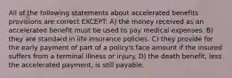 All of the following statements about accelerated benefits provisions are correct EXCEPT: A) the money received as an accelerated benefit must be used to pay medical expenses. B) they are standard in life insurance policies. C) they provide for the early payment of part of a policy's face amount if the insured suffers from a terminal illness or injury. D) the death benefit, less the accelerated payment, is still payable.