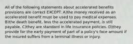 All of the following statements about accelerated benefits provisions are correct EXCEPT: A)the money received as an accelerated benefit must be used to pay medical expenses. B)the death benefit, less the accelerated payment, is still payable. C)they are standard in life insurance policies. D)they provide for the early payment of part of a policy's face amount if the insured suffers from a terminal illness or injury.