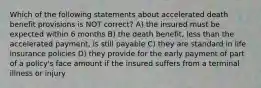 Which of the following statements about accelerated death benefit provisions is NOT correct? A) the insured must be expected within 6 months B) the death benefit, less than the accelerated payment, is still payable C) they are standard in life insurance policies D) they provide for the early payment of part of a policy's face amount if the insured suffers from a terminal illness or injury