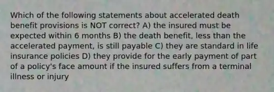 Which of the following statements about accelerated death benefit provisions is NOT correct? A) the insured must be expected within 6 months B) the death benefit, less than the accelerated payment, is still payable C) they are standard in life insurance policies D) they provide for the early payment of part of a policy's face amount if the insured suffers from a terminal illness or injury