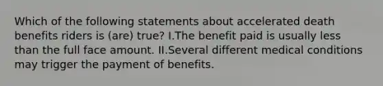 Which of the following statements about accelerated death benefits riders is (are) true? I.The benefit paid is usually less than the full face amount. II.Several different medical conditions may trigger the payment of benefits.