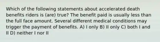 Which of the following statements about accelerated death benefits riders is (are) true? The benefit paid is usually less than the full face amount. Several different medical conditions may trigger the payment of benefits. A) I only B) II only C) both I and II D) neither I nor II